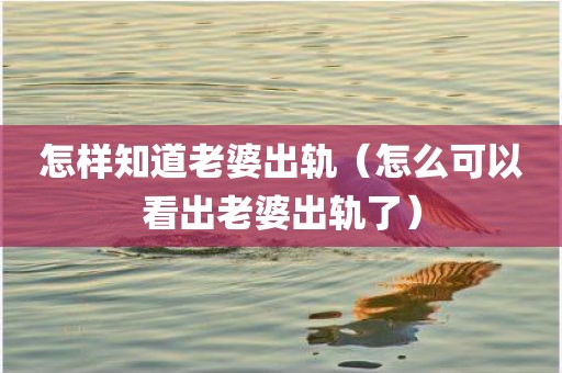 怎样知道老婆出轨（怎么可以看出老婆出轨了）