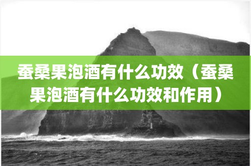 蚕桑果泡酒有什么功效（蚕桑果泡酒有什么功效和作用）