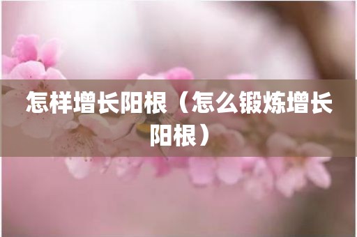 怎样增长阳根（怎么锻炼增长阳根）