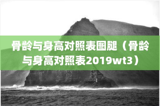 骨龄与身高对照表图腿（骨龄与身高对照表2019wt3）
