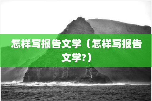 怎样写报告文学（怎样写报告文学?）