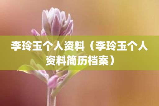李玲玉个人资料（李玲玉个人资料简历档案）