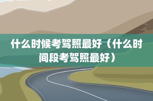 什么时候考驾照最好（什么时间段考驾照最好）