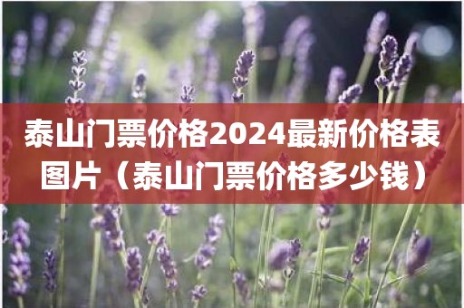 泰山门票价格2024最新价格表图片（泰山门票价格多少钱）