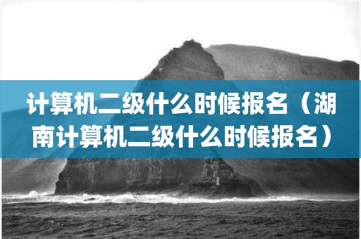 计算机二级什么时候报名（湖南计算机二级什么时候报名）