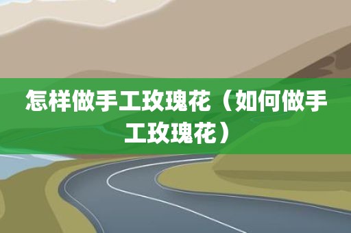 怎样做手工玫瑰花（如何做手工玫瑰花）