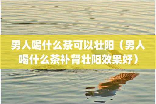 男人喝什么茶可以壮阳(男人喝什么茶补肾壮阳效果好)