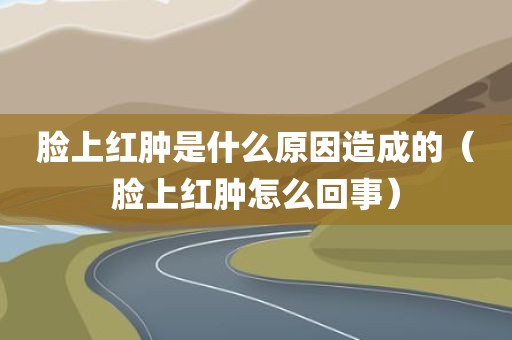 脸上红肿是什么原因造成的（脸上红肿怎么回事）