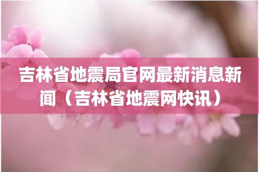 吉林省地震局官网最新消息新闻(吉林省地震网快讯)