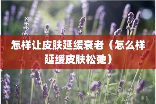 怎样让皮肤延缓衰老（怎么样延缓皮肤松弛）