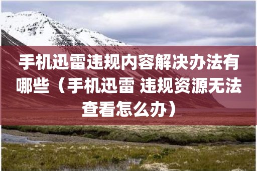 手机迅雷违规内容解决办法有哪些（手机迅雷 违规资源无法查看怎么办）
