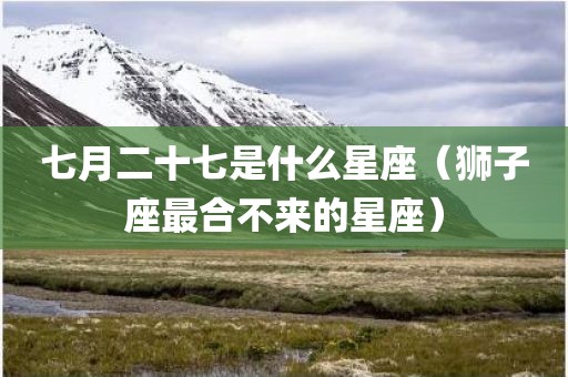 七月二十七是什么星座（狮子座最合不来的星座）