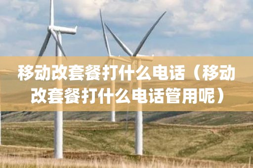 移动改套餐打什么电话(移动改套餐打什么电话管用呢)