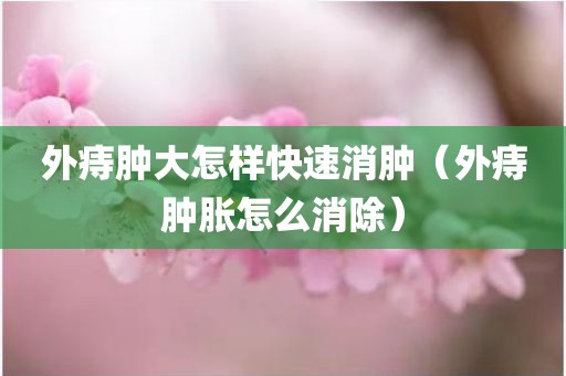外痔肿大怎样快速消肿（外痔肿胀怎么消除）