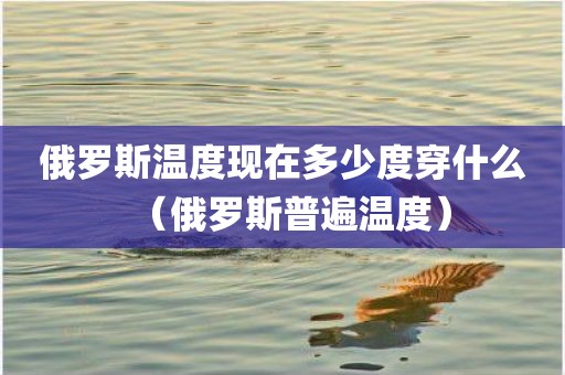 俄罗斯温度现在多少度穿什么（俄罗斯普遍温度）