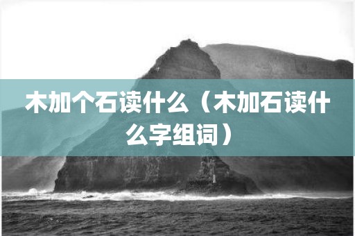 木加个石读什么（木加石读什么字组词）