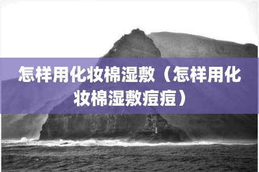 怎样用化妆棉湿敷（怎样用化妆棉湿敷痘痘）