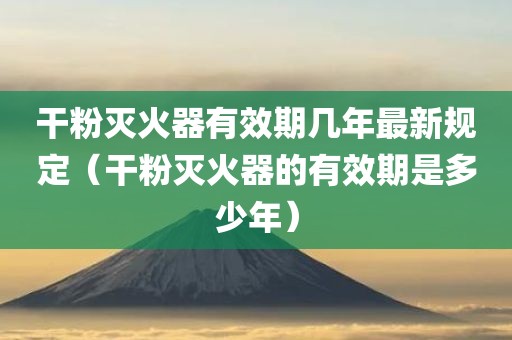 干粉灭火器有效期几年最新规定（干粉灭火器的有效期是多少年）