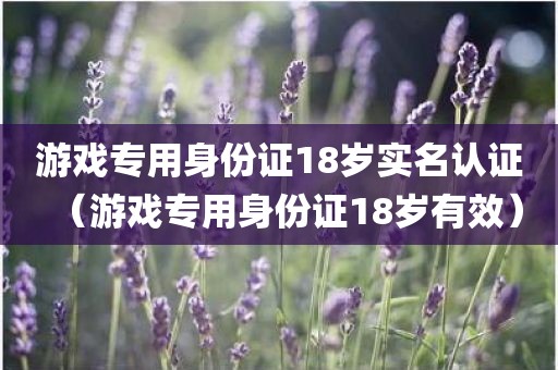 游戏专用身份证18岁实名认证（游戏专用身份证18岁有效）