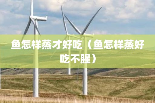 鱼怎样蒸才好吃（鱼怎样蒸好吃不腥）