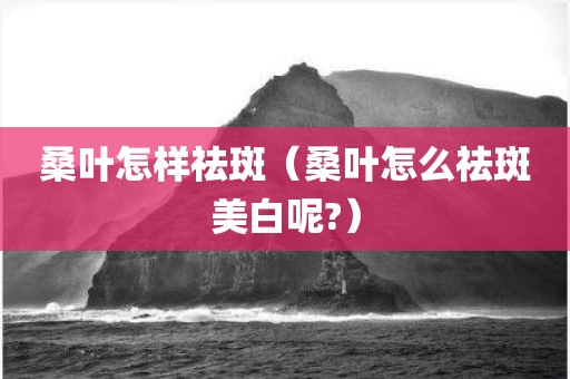 桑叶怎样祛斑（桑叶怎么祛斑美白呢?）