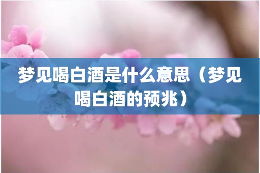 梦见喝白酒是什么意思（梦见喝白酒的预兆）