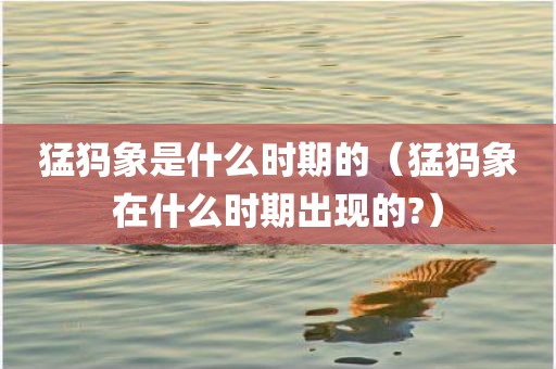 猛犸象是什么时期的（猛犸象在什么时期出现的?）
