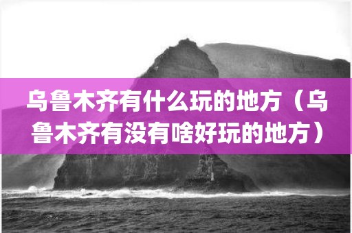 乌鲁木齐有什么玩的地方（乌鲁木齐有没有啥好玩的地方）