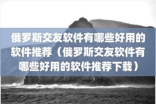 俄罗斯交友软件有哪些好用的软件推荐（俄罗斯交友软件有哪些好用的软件推荐下载）