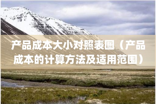 产品成本大小对照表图（产品成本的计算方法及适用范围）