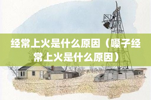 经常上火是什么原因（嗓子经常上火是什么原因）