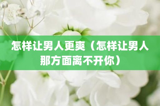 怎样让男人更爽（怎样让男人那方面离不开你）