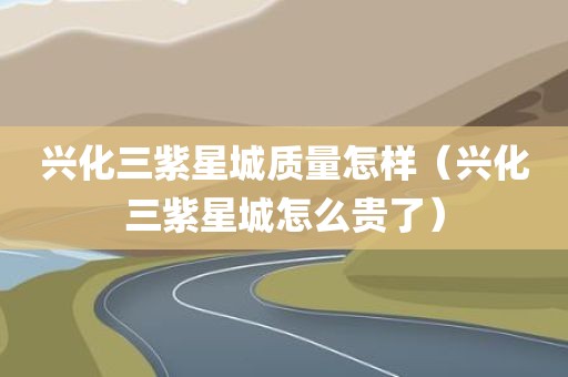兴化三紫星城质量怎样（兴化三紫星城怎么贵了）