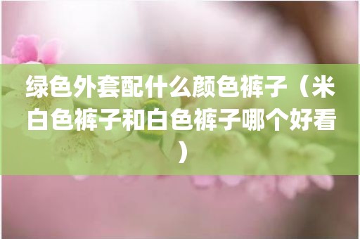 绿色外套配什么颜色裤子（米白色裤子和白色裤子哪个好看）