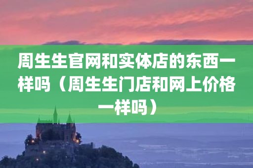 周生生官网和实体店的东西一样吗(周生生门店和网上价格一样吗)