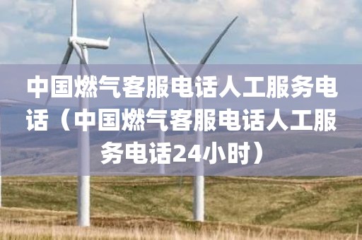中国燃气客服电话人工服务电话（中国燃气客服电话人工服务电话24小时）