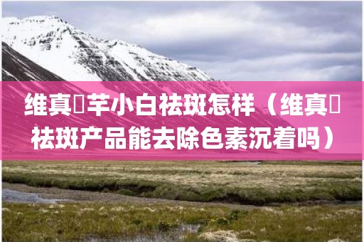 维真渼芊小白祛斑怎样（维真渼祛斑产品能去除色素沉着吗）