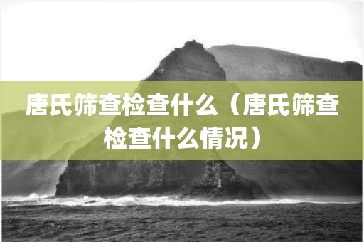 唐氏筛查检查什么（唐氏筛查检查什么情况）