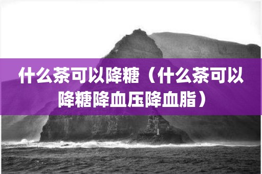 什么茶可以降糖（什么茶可以降糖降血压降血脂）