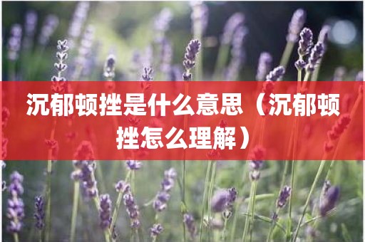 沉郁顿挫是什么意思（沉郁顿挫怎么理解）