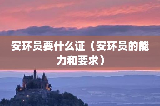 安环员要什么证（安环员的能力和要求）
