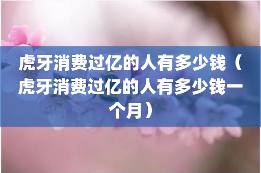 虎牙消费过亿的人有多少钱(虎牙消费过亿的人有多少钱一个月)