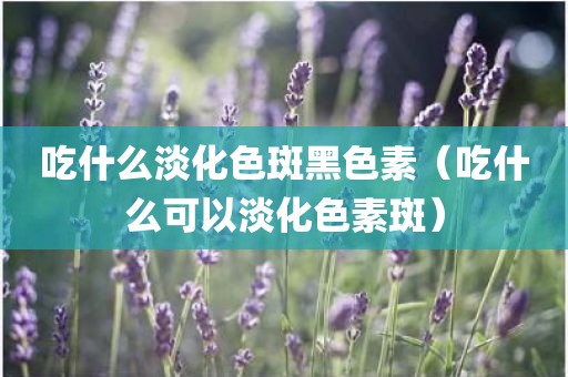 吃什么淡化色斑黑色素（吃什么可以淡化色素斑）