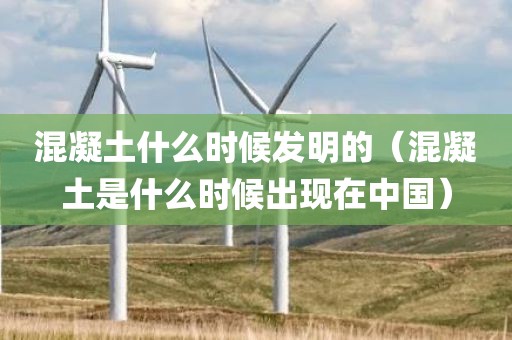 混凝土什么时候发明的（混凝土是什么时候出现在中国）