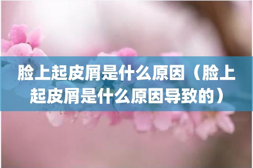 脸上起皮屑是什么原因（脸上起皮屑是什么原因导致的）