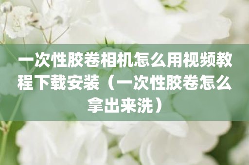 一次性胶卷相机怎么用视频教程下载安装（一次性胶卷怎么拿出来洗）