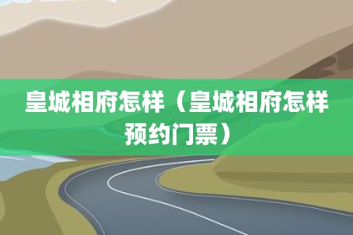 皇城相府怎样（皇城相府怎样预约门票）