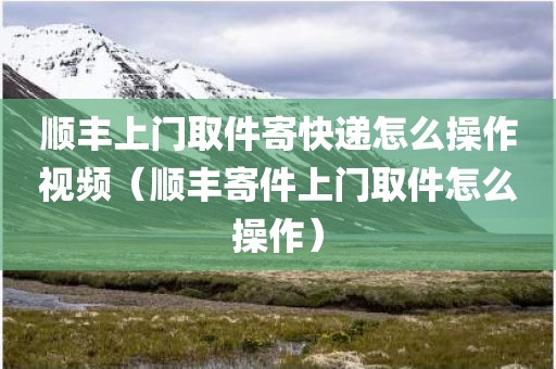 顺丰上门取件寄快递怎么操作视频（顺丰寄件上门取件怎么操作）