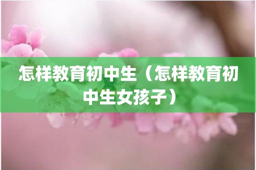 怎样教育初中生（怎样教育初中生女孩子）