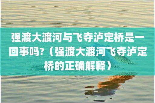 强渡大渡河与飞夺泸定桥是一回事吗?（强渡大渡河飞夺泸定桥的正确解释）